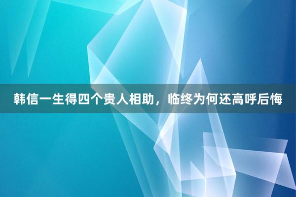 韩信一生得四个贵人相助，临终为何还高呼后悔