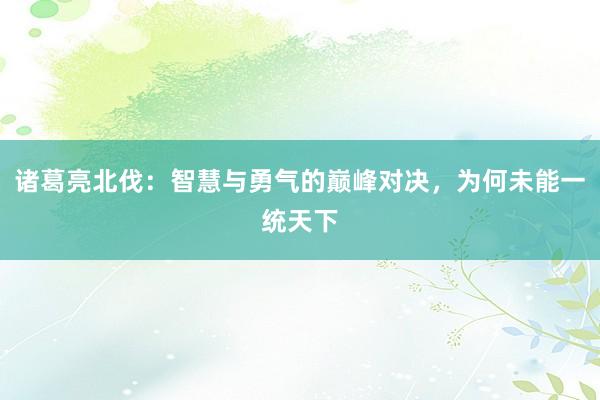 诸葛亮北伐：智慧与勇气的巅峰对决，为何未能一统天下