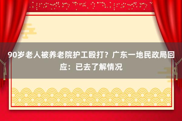 90岁老人被养老院护工殴打？广东一地民政局回应：已去了解情况