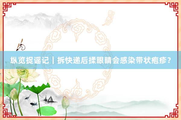 纵览捉谣记｜拆快递后揉眼睛会感染带状疱疹？