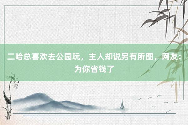 二哈总喜欢去公园玩，主人却说另有所图，网友：为你省钱了