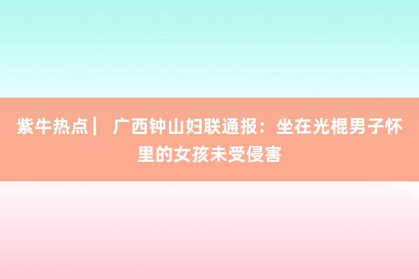 紫牛热点 ▏广西钟山妇联通报：坐在光棍男子怀里的女孩未受侵害