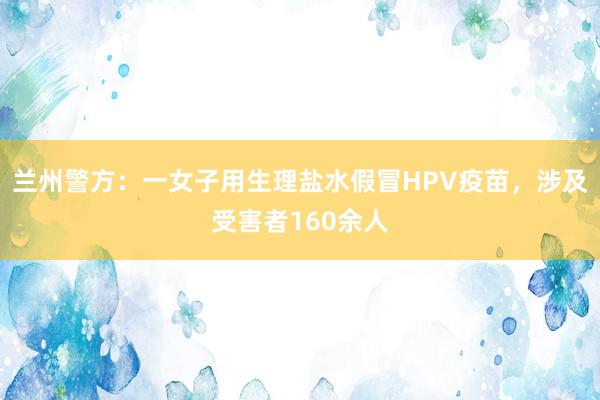 兰州警方：一女子用生理盐水假冒HPV疫苗，涉及受害者160余人