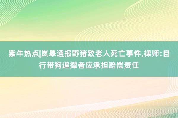 紫牛热点|岚皋通报野猪致老人死亡事件,律师:自行带狗追撵者应承担赔偿责任