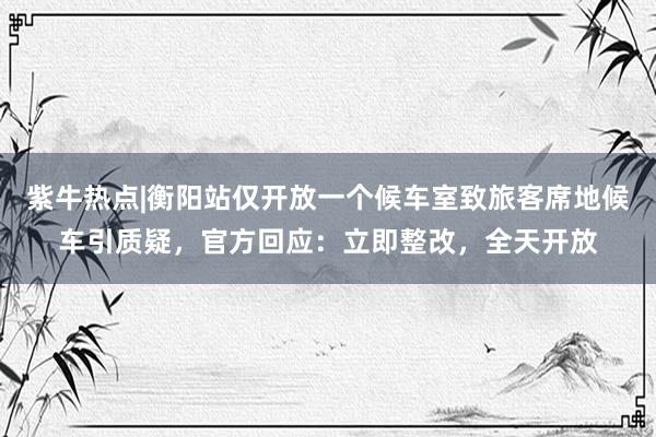 紫牛热点|衡阳站仅开放一个候车室致旅客席地候车引质疑，官方回应：立即整改，全天开放