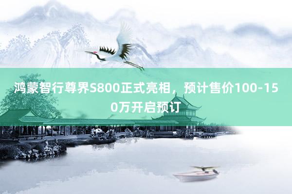 鸿蒙智行尊界S800正式亮相，预计售价100-150万开启预订