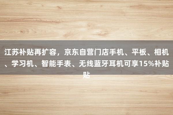 江苏补贴再扩容，京东自营门店手机、平板、相机、学习机、智能手表、无线蓝牙耳机可享15%补贴