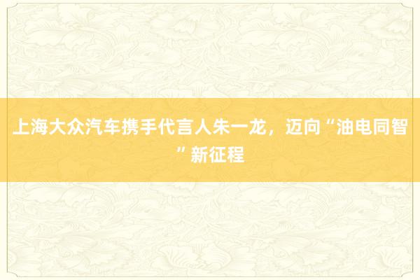 上海大众汽车携手代言人朱一龙，迈向“油电同智”新征程