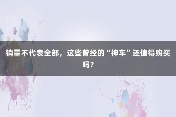 销量不代表全部，这些曾经的“神车”还值得购买吗？