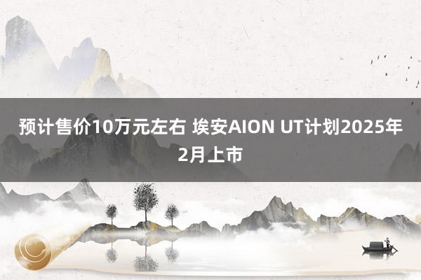 预计售价10万元左右 埃安AION UT计划2025年2月上市