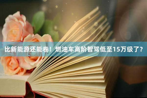 比新能源还能卷！燃油车高阶智驾低至15万级了？