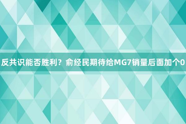 反共识能否胜利？俞经民期待给MG7销量后面加个0