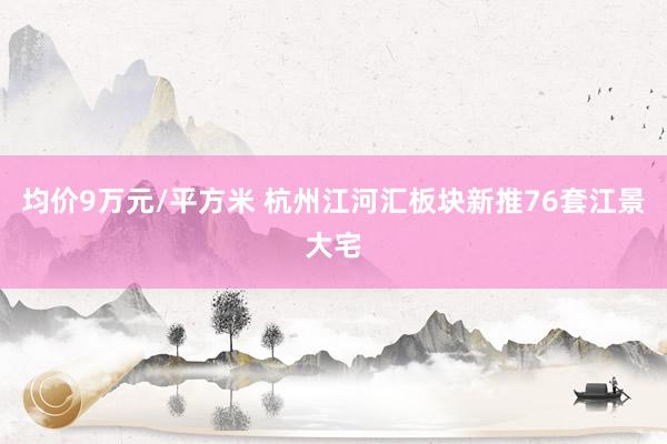 均价9万元/平方米 杭州江河汇板块新推76套江景大宅