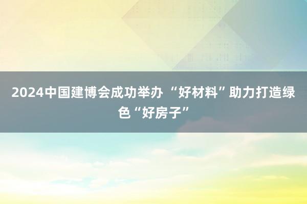 2024中国建博会成功举办 “好材料”助力打造绿色“好房子”