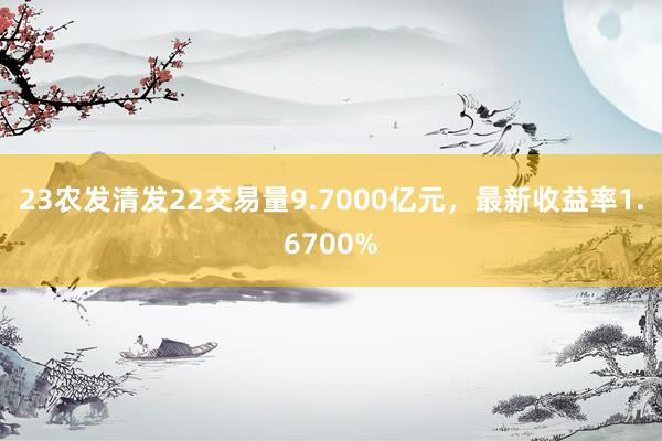 23农发清发22交易量9.7000亿元，最新收益率1.6700%