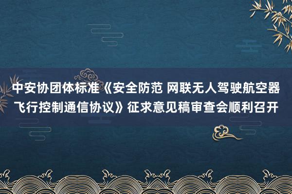 中安协团体标准《安全防范 网联无人驾驶航空器飞行控制通信协议》征求意见稿审查会顺利召开