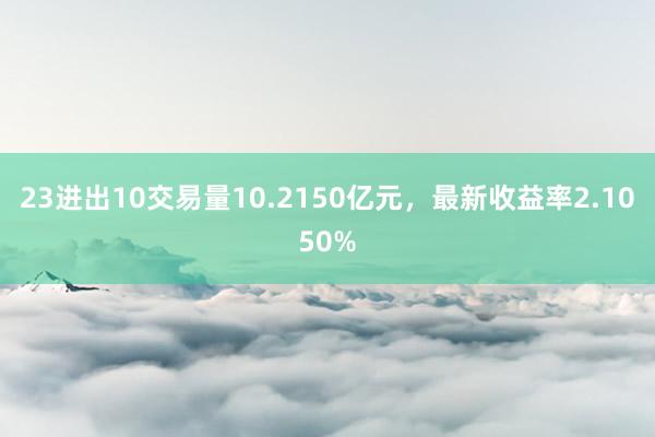 23进出10交易量10.2150亿元，最新收益率2.1050%