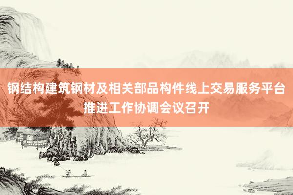 钢结构建筑钢材及相关部品构件线上交易服务平台推进工作协调会议召开