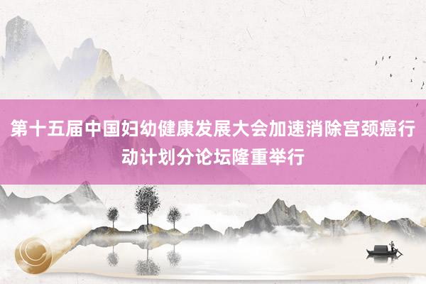 第十五届中国妇幼健康发展大会加速消除宫颈癌行动计划分论坛隆重举行