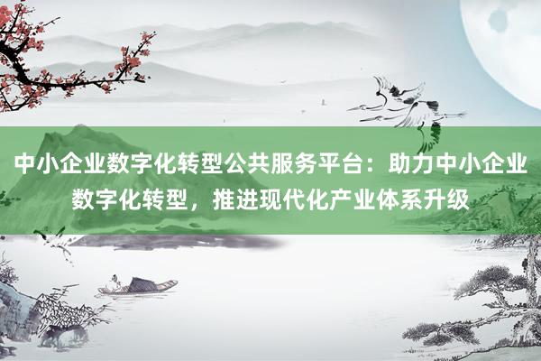 中小企业数字化转型公共服务平台：助力中小企业数字化转型，推进现代化产业体系升级