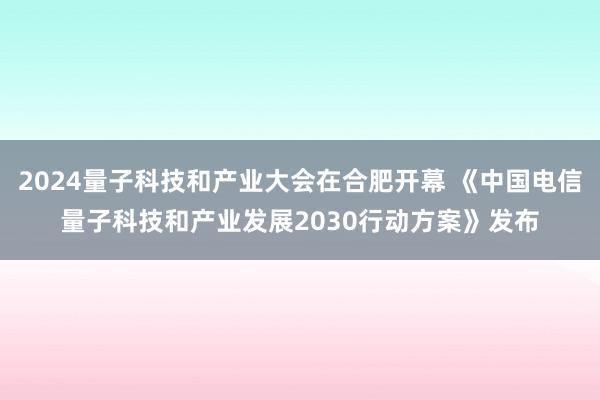 2024量子科技和产业大会在合肥开幕 《中国电信量子科技和产业发展2030行动方案》发布