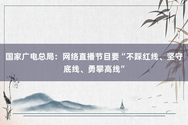 国家广电总局：网络直播节目要“不踩红线、坚守底线、勇攀高线”