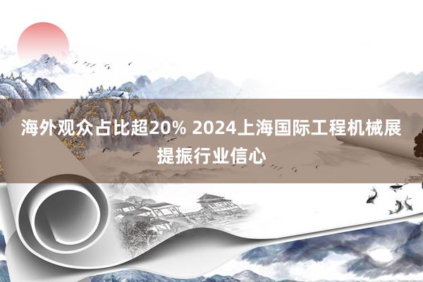 海外观众占比超20% 2024上海国际工程机械展提振行业信心