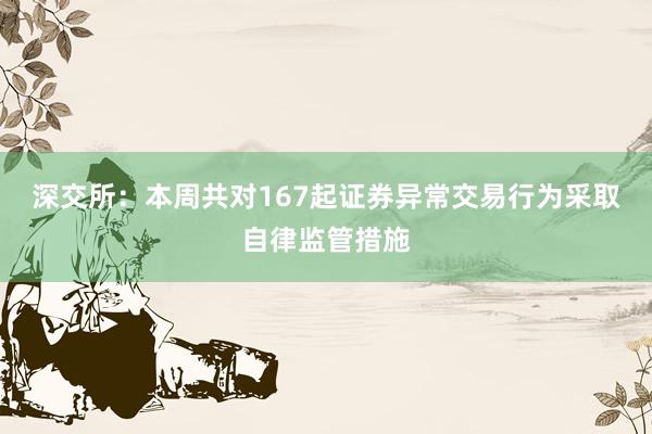 深交所：本周共对167起证券异常交易行为采取自律监管措施