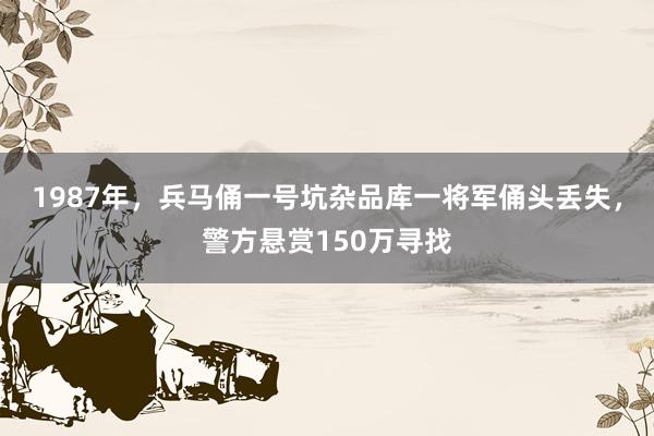 1987年，兵马俑一号坑杂品库一将军俑头丢失，警方悬赏150万寻找