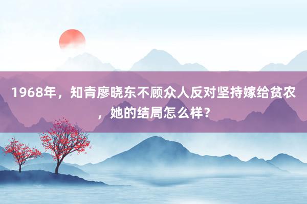 1968年，知青廖晓东不顾众人反对坚持嫁给贫农，她的结局怎么样？