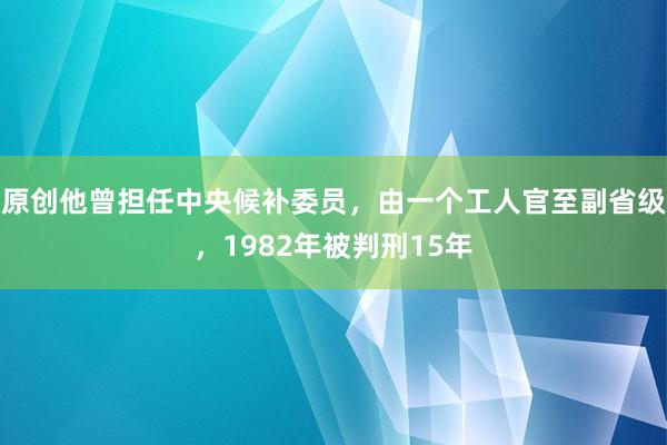 原创他曾担任中央候补委员，由一个工人官至副省级，1982年被判刑15年