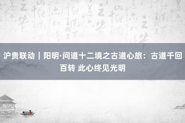 沪贵联动｜阳明·问道十二境之古道心旅：古道千回百转 此心终见光明