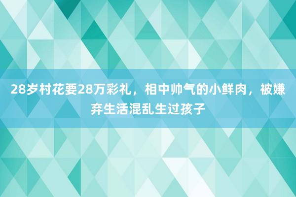 28岁村花要28万彩礼，相中帅气的小鲜肉，被嫌弃生活混乱生过孩子