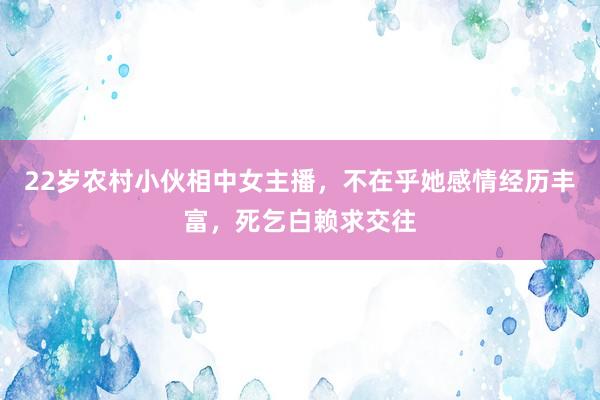 22岁农村小伙相中女主播，不在乎她感情经历丰富，死乞白赖求交往