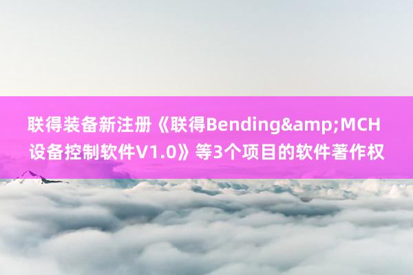 联得装备新注册《联得Bending&MCH 设备控制软件V1.0》等3个项目的软件著作权