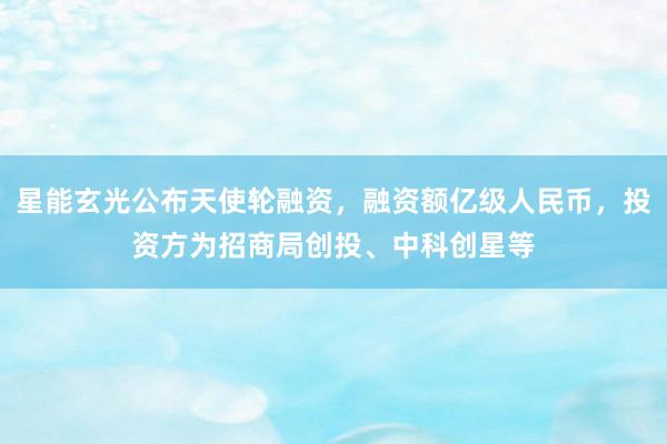 星能玄光公布天使轮融资，融资额亿级人民币，投资方为招商局创投、中科创星等