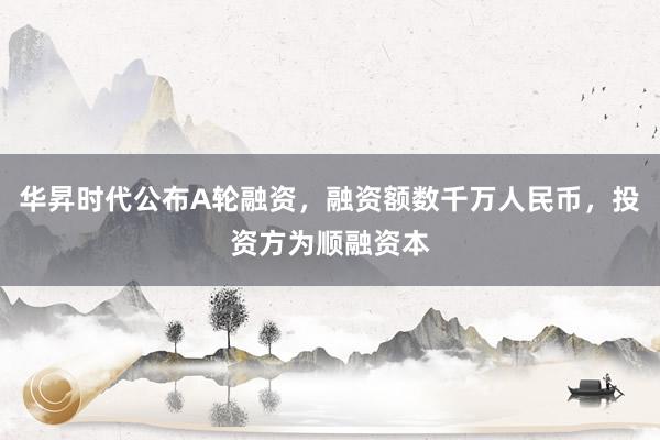 华昇时代公布A轮融资，融资额数千万人民币，投资方为顺融资本