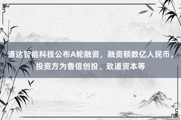 道达智能科技公布A轮融资，融资额数亿人民币，投资方为鲁信创投、致道资本等