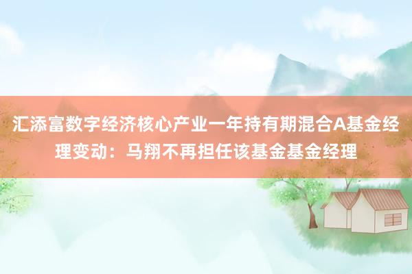 汇添富数字经济核心产业一年持有期混合A基金经理变动：马翔不再担任该基金基金经理