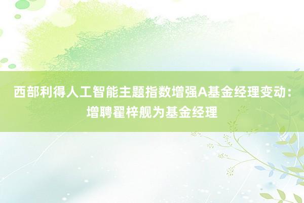 西部利得人工智能主题指数增强A基金经理变动：增聘翟梓舰为基金经理