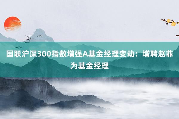 国联沪深300指数增强A基金经理变动：增聘赵菲为基金经理