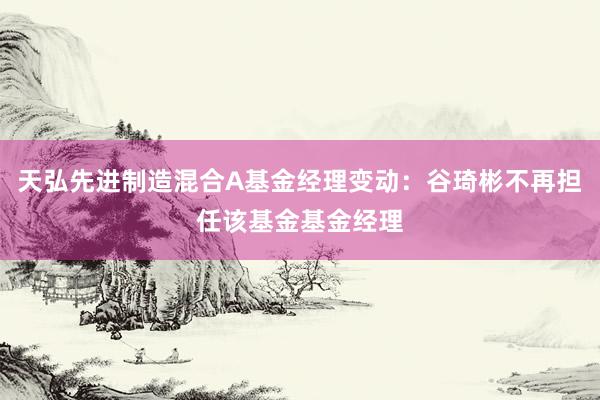 天弘先进制造混合A基金经理变动：谷琦彬不再担任该基金基金经理