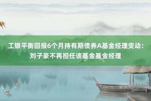 工银平衡回报6个月持有期债券A基金经理变动：刘子豪不再担任该基金基金经理