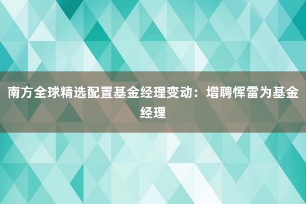 南方全球精选配置基金经理变动：增聘恽雷为基金经理