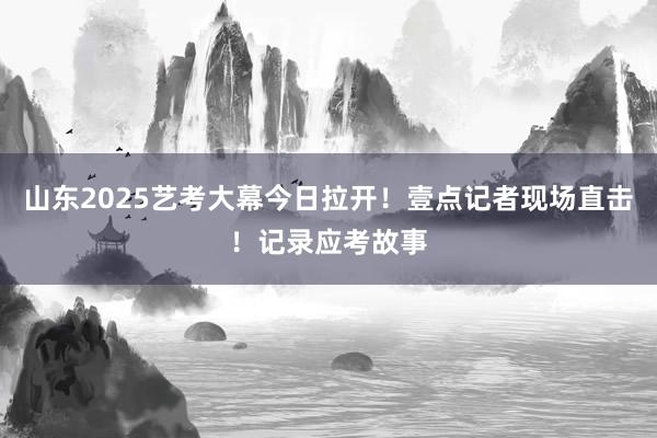 山东2025艺考大幕今日拉开！壹点记者现场直击！记录应考故事