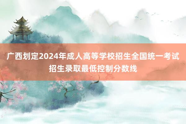 广西划定2024年成人高等学校招生全国统一考试招生录取最低控制分数线