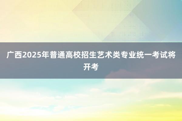 广西2025年普通高校招生艺术类专业统一考试将开考