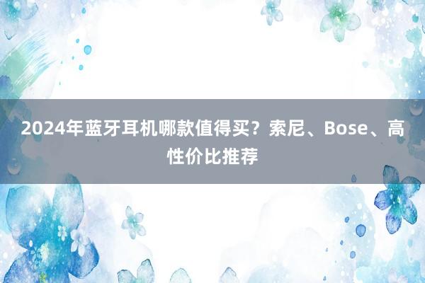 2024年蓝牙耳机哪款值得买？索尼、Bose、高性价比推荐