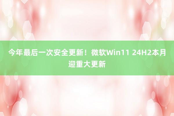 今年最后一次安全更新！微软Win11 24H2本月迎重大更新