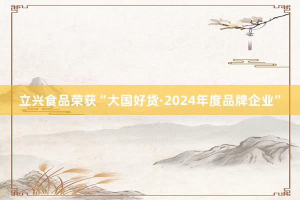 立兴食品荣获“大国好货·2024年度品牌企业”